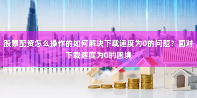 股票配资怎么操作的如何解决下载速度为0的问题？面对下载速度为0的困境