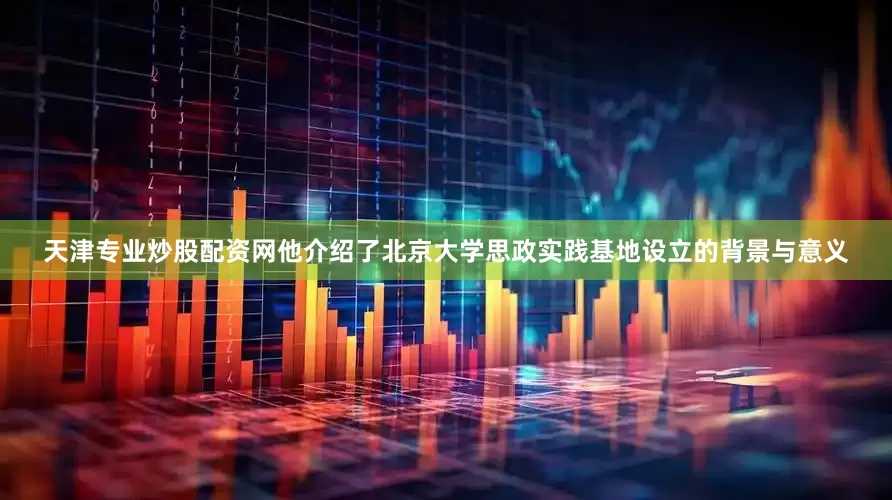 天津专业炒股配资网他介绍了北京大学思政实践基地设立的背景与意义