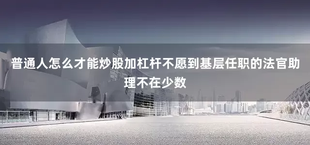 普通人怎么才能炒股加杠杆不愿到基层任职的法官助理不在少数