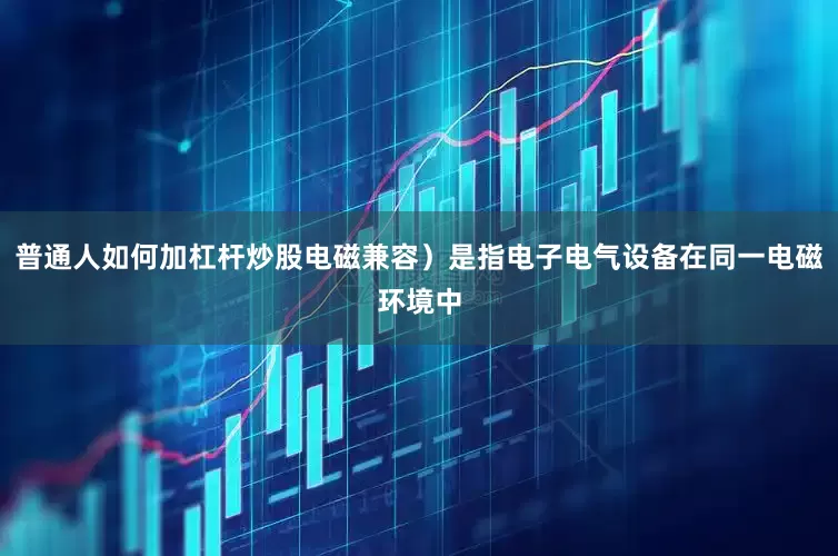 普通人如何加杠杆炒股电磁兼容）是指电子电气设备在同一电磁环境中