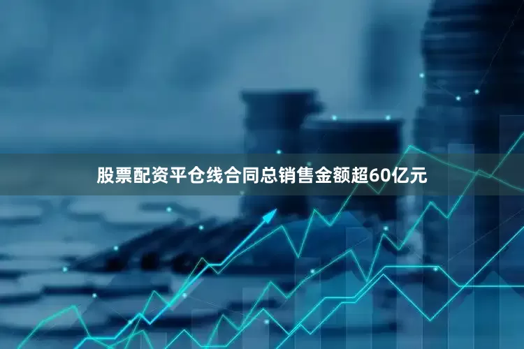 股票配资平仓线合同总销售金额超60亿元